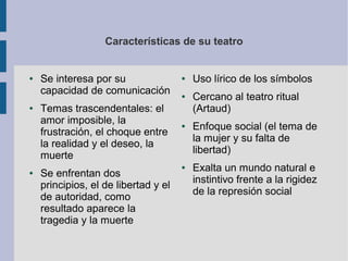 Características de su teatro


●   Se interesa por su                ●   Uso lírico de los símbolos
    capacidad de comunicación         ●   Cercano al teatro ritual
●   Temas trascendentales: el             (Artaud)
    amor imposible, la                ●   Enfoque social (el tema de
    frustración, el choque entre
                                          la mujer y su falta de
    la realidad y el deseo, la
                                          libertad)
    muerte
                                      ●   Exalta un mundo natural e
●   Se enfrentan dos
                                          instintivo frente a la rigidez
    principios, el de libertad y el
                                          de la represión social
    de autoridad, como
    resultado aparece la
    tragedia y la muerte
 