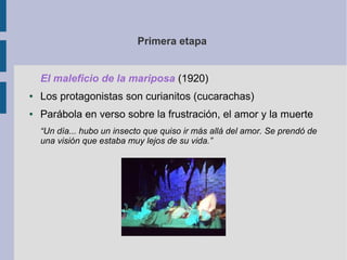 Primera etapa


    El maleficio de la mariposa (1920)
●   Los protagonistas son curianitos (cucarachas)
●   Parábola en verso sobre la frustración, el amor y la muerte
    “Un día... hubo un insecto que quiso ir más allá del amor. Se prendó de
    una visión que estaba muy lejos de su vida.”
 