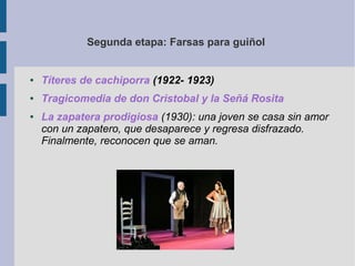 Segunda etapa: Farsas para guiñol


●   Títeres de cachiporra (1922- 1923)
●   Tragicomedia de don Cristobal y la Señá Rosita
●   La zapatera prodigiosa (1930): una joven se casa sin amor
    con un zapatero, que desaparece y regresa disfrazado.
    Finalmente, reconocen que se aman.
 