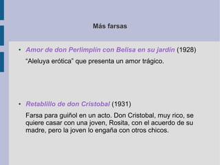 Más farsas


●   Amor de don Perlimplín con Belisa en su jardín (1928)
    “Aleluya erótica” que presenta un amor trágico.




●   Retablillo de don Cristobal (1931)
    Farsa para guiñol en un acto. Don Cristobal, muy rico, se
    quiere casar con una joven, Rosita, con el acuerdo de su
    madre, pero la joven lo engaña con otros chicos.
 