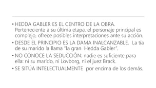 • HEDDA GABLER ES EL CENTRO DE LA OBRA.
Perteneciente a su última etapa, el personaje principal es
complejo, ofrece posibles interpretaciones ante su acción.
• DESDE EL PRINCIPIO ES LA DAMA INALCANZABLE. La tía
de su marido la llama “la gran Hedda Gabler”.
• NO CONOCE LA SEDUCCIÓN: nadie es suficiente para
ella: ni su marido, ni Lovborg, ni el juez Brack.
• SE SITÚA INTELECTUALMENTE por encima de los demás.
 