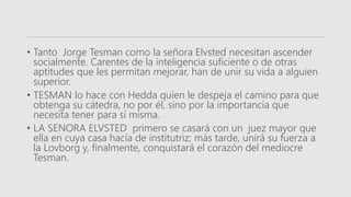 • Tanto Jorge Tesman como la señora Elvsted necesitan ascender
socialmente. Carentes de la inteligencia suficiente o de otras
aptitudes que les permitan mejorar, han de unir su vida a alguien
superior.
• TESMAN lo hace con Hedda quien le despeja el camino para que
obtenga su cátedra, no por él, sino por la importancia que
necesita tener para sí misma.
• LA SENORA ELVSTED primero se casará con un juez mayor que
ella en cuya casa hacía de institutriz; más tarde, unirá su fuerza a
la Lovborg y, finalmente, conquistará el corazón del mediocre
Tesman.
 