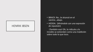HENRIK IBSEN
• BRACK: No…le alcanzó en el
vientre…abajo.
• HEDDA: (Mirándole con una expresión
de repulsión)
¡También eso! Oh, lo ridículo y lo
innoble se extienden como una maldición
sobre todo lo que toco.
 