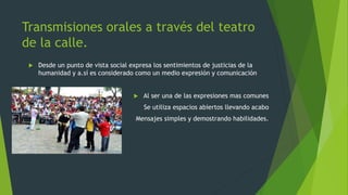 Transmisiones orales a través del teatro
de la calle.
Desde un punto de vista social expresa los sentimientos de justicias de la
humanidad y a.sí es considerado como un medio expresión y comunicación
Al ser una de las expresiones mas comunes
Se utiliza espacios abiertos llevando acabo
Mensajes simples y demostrando habilidades.
