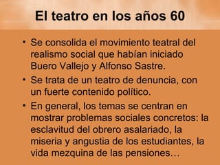 El teatro en los años 60 Se consolida el movimiento teatral del realismo social que habían iniciado Buero Vallejo y Alfonso Sastre. Se trata de un teatro de denuncia, con un fuerte contenido político. En general, los temas se centran en mostrar problemas sociales concretos: la esclavitud del obrero asalariado, la miseria y angustia de los estudiantes, la vida mezquina de las pensiones… 
