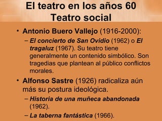 El teatro en los años 60 Teatro social Antonio Buero Vallejo  (1916-2000): El concierto de San Ovidio  (1962) o  El tragaluz  (1967). Su teatro tiene generalmente un contenido simbólico. Son tragedias que plantean al público conflictos morales. Alfonso Sastre  (1926) radicaliza aún más su postura ideológica.  Historia de una muñeca abandonada  (1962). La taberna fantástica   (1966). 