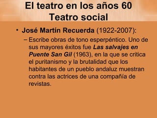 El teatro en los años 60 Teatro social José Martín Recuerda  (1922-2007): Escribe obras de tono esperpéntico. Uno de sus mayores éxitos fue  Las salvajes en Puente San Gil   (1963), en la que se critica el puritanismo y la brutalidad que los habitantes de un pueblo andaluz muestran contra las actrices de una compañía de revistas. 
