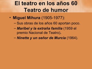 El teatro en los años 60 Teatro de humor Miguel Mihura  (1905-1977): Sus obras de los años 60 aportan poco. Maribel y la extraña familia  (1959 el premio Nacional de Teatro) . Ninette y un señor de Murcia  (1964). 