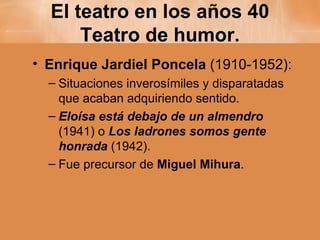 El teatro en los años 40 Teatro de humor. Enrique Jardiel Poncela  (1910-1952): Situaciones inverosímiles y disparatadas que acaban adquiriendo sentido. Eloísa está debajo de un almendro   (1941) o  Los ladrones somos gente honrada  (1942). Fue precursor de  Miguel Mihura . 