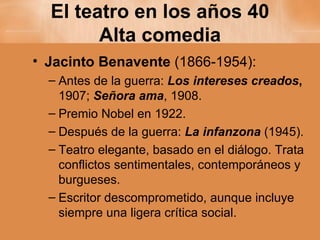 El teatro en los años 40 Alta comedia Jacinto Benavente  (1866-1954): Antes de la guerra:  Los intereses creados ,  1907;  Señora ama , 1908. Premio Nobel en 1922. Después de la guerra:  La infanzona  (1945). Teatro elegante, basado en el diálogo. Trata conflictos sentimentales, contemporáneos y burgueses. Escritor descomprometido, aunque incluye siempre una ligera crítica social.  