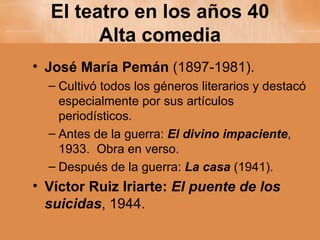El teatro en los años 40 Alta comedia José María Pemán  (1897-1981). Cultivó todos los géneros literarios y destacó especialmente por sus artículos periodísticos. Antes de la guerra:  El divino impaciente , 1933.  Obra en verso. Después de la guerra:  La casa  (1941). Víctor Ruiz Iriarte:   El puente de   los suicidas , 1944. 