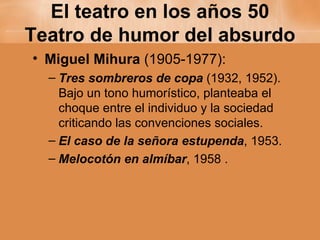 El teatro en los años 50 Teatro de humor del absurdo Miguel Mihura  (1905-1977): Tres sombreros de copa  (1932, 1952). Bajo un tono humorístico, planteaba el choque entre el individuo y la sociedad criticando las convenciones sociales. El caso de la señora estupenda , 1953. Melocotón en almíbar , 1958 . 