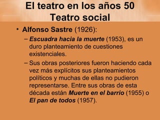 El teatro en los años 50 Teatro social Alfonso Sastre  (1926): Escuadra hacia la muerte  (1953), es un duro planteamiento de cuestiones existenciales. Sus obras posteriores fueron haciendo cada vez más explícitos sus planteamientos políticos y muchas de ellas no pudieron representarse. Entre sus obras de esta década están  Muerte en el barrio  (1955) o  El pan de todos  (1957). 