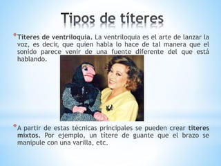 *Títeres de ventriloquia. La ventriloquia es el arte de lanzar la
voz, es decir, que quien habla lo hace de tal manera que el
sonido parece venir de una fuente diferente del que está
hablando.
*A partir de estas técnicas principales se pueden crear títeres
mixtos. Por ejemplo, un títere de guante que el brazo se
manipule con una varilla, etc.
 