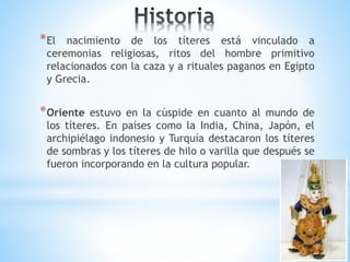 *El nacimiento de los títeres está vinculado a
ceremonias religiosas, ritos del hombre primitivo
relacionados con la caza y a rituales paganos en Egipto
y Grecia.
*Oriente estuvo en la cúspide en cuanto al mundo de
los títeres. En países como la India, China, Japón, el
archipiélago indonesio y Turquía destacaron los títeres
de sombras y los títeres de hilo o varilla que después se
fueron incorporando en la cultura popular.
 