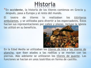 *En occidente, la historia de los títeres comienza en Grecia y,
después, pasa a Europa y al resto del mundo.
El teatro de títeres lo realizaban los titiriteros
ambulantes, y se utilizaba para divertir a los espectadores. Éstos
hacían sus representaciones por calles y plazas, incluso la iglesia
las utilizó en su beneficio.
En la Edad Media se utilizaban los títeres de hilo y los títeres de
plancha, que iban atados a las rodillas y se movían con las
piernas. Más adelante se utilizaron los títeres de guante. Las
funciones se hacían en unos teatrillos en forma de castillo.
 