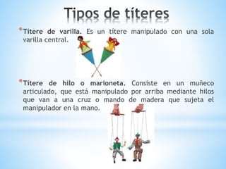 *Títere de varilla. Es un títere manipulado con una sola
varilla central.
*Títere de hilo o marioneta. Consiste en un muñeco
articulado, que está manipulado por arriba mediante hilos
que van a una cruz o mando de madera que sujeta el
manipulador en la mano.
 