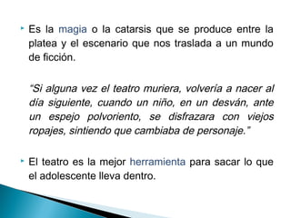  Es la magia o la catarsis que se produce entre la
platea y el escenario que nos traslada a un mundo
de ficción.
“Si alguna vez el teatro muriera, volvería a nacer al
día siguiente, cuando un niño, en un desván, ante
un espejo polvoriento, se disfrazara con viejos
ropajes, sintiendo que cambiaba de personaje.”
 El teatro es la mejor herramienta para sacar lo que
el adolescente lleva dentro.
 