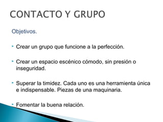 Objetivos.
 Crear un grupo que funcione a la perfección.
 Crear un espacio escénico cómodo, sin presión o
inseguridad.
 Superar la timidez. Cada uno es una herramienta única
e indispensable. Piezas de una maquinaria.
 Fomentar la buena relación.
 
