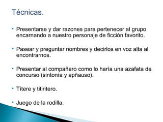 Técnicas.
 Presentarse y dar razones para pertenecer al grupo
encarnando a nuestro personaje de ficción favorito.
 Pasear y preguntar nombres y decirlos en voz alta al
encontrarnos.
 Presentar al compañero como lo haría una azafata de
concurso (sintonía y apñauso).
 Títere y titiritero.
 Juego de la rodilla.
 