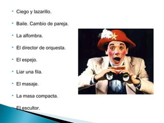  Ciego y lazarillo.
 Baile. Cambio de pareja.
 La alfombra.
 El director de orquesta.
 El espejo.
 Liar una fila.
 El masaje.
 La masa compacta.
 El escultor.
 