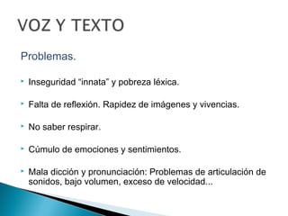 Problemas.
 Inseguridad “innata” y pobreza léxica.
 Falta de reflexión. Rapidez de imágenes y vivencias.
 No saber respirar.
 Cúmulo de emociones y sentimientos.
 Mala dicción y pronunciación: Problemas de articulación de
sonidos, bajo volumen, exceso de velocidad...
 