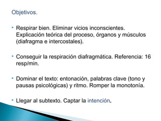 Objetivos.
 Respirar bien. Eliminar vicios inconscientes.
Explicación teórica del proceso, órganos y músculos
(diafragma e intercostales).
 Conseguir la respiración diafragmática. Referencia: 16
resp/min.
 Dominar el texto: entonación, palabras clave (tono y
pausas psicológicas) y ritmo. Romper la monotonía.
 Llegar al subtexto. Captar la intención.
 