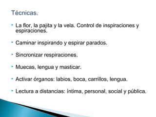 Técnicas.
 La flor, la pajita y la vela. Control de inspiraciones y
espiraciones.
 Caminar inspirando y espirar parados.
 Sincronizar respiraciones.
 Muecas, lengua y masticar.
 Activar órganos: labios, boca, carrillos, lengua.
 Lectura a distancias: íntima, personal, social y pública.
 