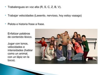  Trabalenguas en voz alta (R, S, C, Z, B, V).
 Trabajar velocidades (Leeento, nervioso, hoy estoy vaaago)
 Pelota e historia frase a frase.
Enfatizar palabras
de contenido léxico.
Jugar con tonos,
velocidades e
intensidades (hablar
como un animal,
con un lápiz en la
boca).
 