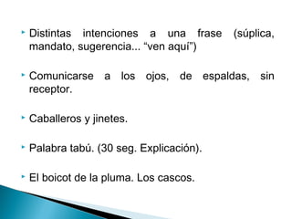  Distintas intenciones a una frase (súplica,
mandato, sugerencia... “ven aquí”)
 Comunicarse a los ojos, de espaldas, sin
receptor.
 Caballeros y jinetes.
 Palabra tabú. (30 seg. Explicación).
 El boicot de la pluma. Los cascos.
 