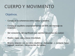 Objetivos.
 Conseguir la coherencia entre cuerpo y palabra.
 Conseguir equilibrio corporal armónico (el 55% del mensaje es
corporal).
 Ser consciente del significado que aportan las partes del cuerpo:
 Rostro: cejas, ojos y boca (movilidad).
 Brazos: relación con los otros (reafirmar, demandar...), contacto físico
(agredir, acariciar), herramientas de trabajo.
 