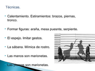  Técnicas.
 Calentamiento. Estiramientos: brazos, piernas,
tronco.
 Formar figuras: araña, mesa puesnte, serpiente.
 El espejo. Imitar gestos.
 La sábana. Mímica de rostro.
 Las manos son marionetas.
 Las piernas son marionetas.
 