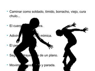  Caminar como soldado, tímido, borracho, viejo, cura
chulo...
 El cuerpo y su sombra.
 Adivinar palabra con mímica.
 El peso imaginario.
 Seguir la trayectoria de un plano.
 Movimiento paulatino y parada.
 