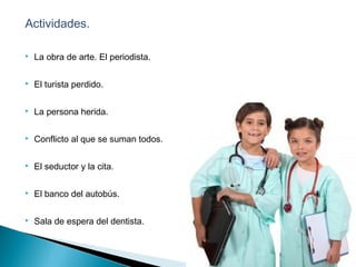 Actividades.
 La obra de arte. El periodista.
 El turista perdido.
 La persona herida.
 Conflicto al que se suman todos.
 El seductor y la cita.
 El banco del autobús.
 Sala de espera del dentista.
 