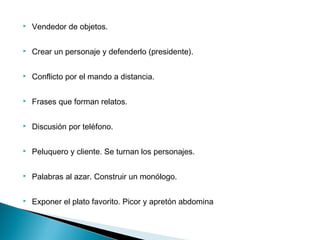  Vendedor de objetos.
 Crear un personaje y defenderlo (presidente).
 Conflicto por el mando a distancia.
 Frases que forman relatos.
 Discusión por teléfono.
 Peluquero y cliente. Se turnan los personajes.
 Palabras al azar. Construir un monólogo.
 Exponer el plato favorito. Picor y apretón abdomina
 