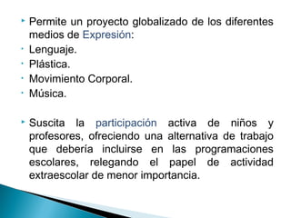  Permite un proyecto globalizado de los diferentes
medios de Expresión:
• Lenguaje.
• Plástica.
• Movimiento Corporal.
• Música.
 Suscita la participación activa de niños y
profesores, ofreciendo una alternativa de trabajo
que debería incluirse en las programaciones
escolares, relegando el papel de actividad
extraescolar de menor importancia.
 