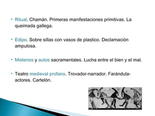  Ritual. Chamán. Primeras manifestaciones primitivas. La
queimada gallega.
 Edipo. Sobre sillas con vasos de plastico. Declamación
ampulosa.
 Misterios y autos sacramentales. Lucha entre el bien y el mal.
 Teatro medieval profano. Trovador-narrador. Farándula-
actores. Cartelón.
 