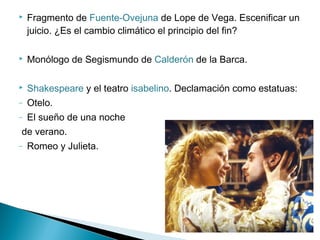 Fragmento de Fuente-Ovejuna de Lope de Vega. Escenificar un
juicio. ¿Es el cambio climático el principio del fin?
 Monólogo de Segismundo de Calderón de la Barca.
 Shakespeare y el teatro isabelino. Declamación como estatuas:
– Otelo.
– El sueño de una noche
de verano.
– Romeo y Julieta.
 