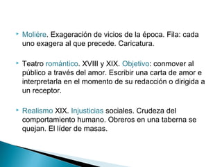  Moliére. Exageración de vicios de la época. Fila: cada
uno exagera al que precede. Caricatura.
 Teatro romántico. XVIII y XIX. Objetivo: conmover al
público a través del amor. Escribir una carta de amor e
interpretarla en el momento de su redacción o dirigida a
un receptor.
 Realismo XIX. Injusticias sociales. Crudeza del
comportamiento humano. Obreros en una taberna se
quejan. El líder de masas.
 