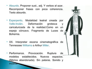  Absurdo. Proponer sust., adj. Y verbos al azar.
Recomponer frases con poca coherencia.
Texto absurdo.
 Esperpento. Modalidad teatral creada por
Valle-Inclán. Deformación grotesca y
caricaturizada de la realidad.Como en un
espejo cóncavo. Fragmento de Luces de
Bohemia.
 XX. Interpretar escena cinematográfica de
Tennessee Williams o Arthur Miller.
 Performance. Provocación. Ruptura de
modelos establecidos. Nuevos espacios.
(fábrica abandonada). Sin palaras. Sonido y
música.
 
