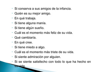 • Si conserva a sus amigos de la infancia.
• Quién es su mejor amigo.
• En qué trabaja.
• Si tiene alguna manía.
• Si tiene algún sueño.
• Cuál es el momento más feliz de su vida.
• Qué cambiaría.
• En qué cree.
• Si tiene miedo a algo.
• Cuál es el momento más triste de su vida.
• Si siente admiración por alguien.
• Si se siente satisfecho con todo lo que ha hecho en
su vida.
 