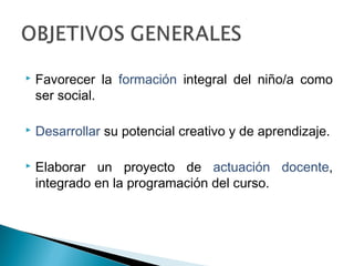  Favorecer la formación integral del niño/a como
ser social.
 Desarrollar su potencial creativo y de aprendizaje.
 Elaborar un proyecto de actuación docente,
integrado en la programación del curso.
 