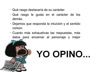 • Qué rasgo destacaría de su carácter.
• Qué rasgo le gusta en el carácter de los
demás.
 Dejamos que responda la intuición y el sentido
común.
 Cuanto más exhaustivas las respuestas, más
datos para encarnar al personaje y mejor
llegará al público
 