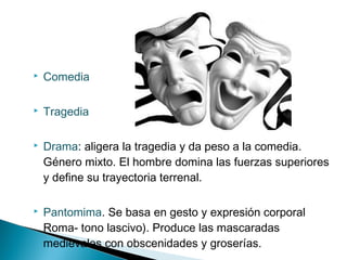  Comedia
 Tragedia
 Drama: aligera la tragedia y da peso a la comedia.
Género mixto. El hombre domina las fuerzas superiores
y define su trayectoria terrenal.
 Pantomima. Se basa en gesto y expresión corporal
Roma- tono lascivo). Produce las mascaradas
medievales con obscenidades y groserías.
 