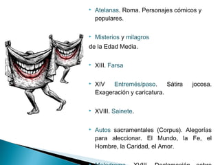  Atelanas. Roma. Personajes cómicos y
populares.
 Misterios y milagros
de la Edad Media.
 XIII. Farsa
 XIV Entremés/paso. Sátira jocosa.
Exageración y caricatura.
 XVIII. Sainete.
 Autos sacramentales (Corpus). Alegorías
para aleccionar. El Mundo, la Fe, el
Hombre, la Caridad, el Amor.
 