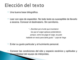  Una buena base biliográfica.
 Leer con ojos de espectdor. No todo texto es susceptible de llevarlo
a escena. Conocer el destinatario. Sin servilismo.
“...Escriben por el arte que inventaron
los que el vulgar aplauso pretendieron,
porque, como los paga el vulgo, es justo
hablarle en necio para darle gusto.” Lope de Vega
 Evitar su gusto particular y el lucimiento personal.
 Conocer las condiciones del sitio y espacio escénico y aptitudes y
disponibilidad del equipo de intérpretes.
  
 