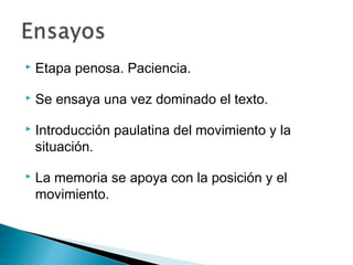  Etapa penosa. Paciencia.
 Se ensaya una vez dominado el texto.
 Introducción paulatina del movimiento y la
situación.
 La memoria se apoya con la posición y el
movimiento.
 