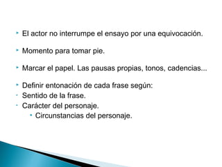  El actor no interrumpe el ensayo por una equivocación.
 Momento para tomar pie.
 Marcar el papel. Las pausas propias, tonos, cadencias...
 Definir entonación de cada frase según:
• Sentido de la frase.
• Carácter del personaje.
• Circunstancias del personaje.
 