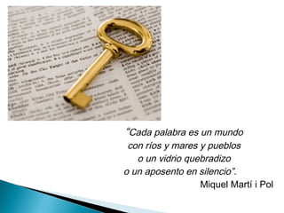 “Cada palabra es un mundo
con ríos y mares y pueblos
o un vidrio quebradizo
o un aposento en silencio”.
Miquel Martí i Pol
 