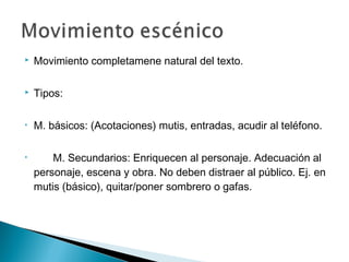  Movimiento completamene natural del texto.
 Tipos:
• M. básicos: (Acotaciones) mutis, entradas, acudir al teléfono.
• M. Secundarios: Enriquecen al personaje. Adecuación al
personaje, escena y obra. No deben distraer al público. Ej. en
mutis (básico), quitar/poner sombrero o gafas.
 